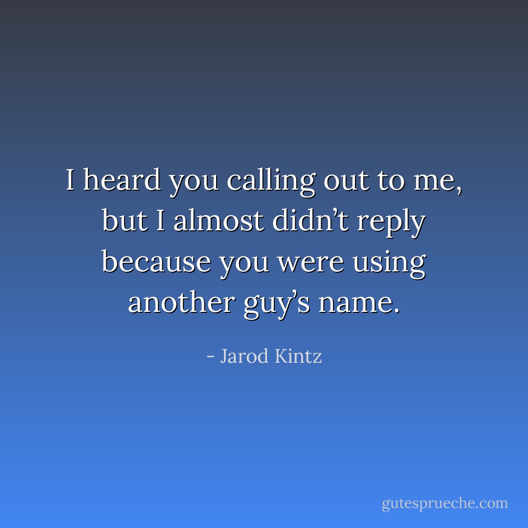 I heard you calling out to me, but I almost didn’t reply because you were using another guy’s name. - Jarod Kintz