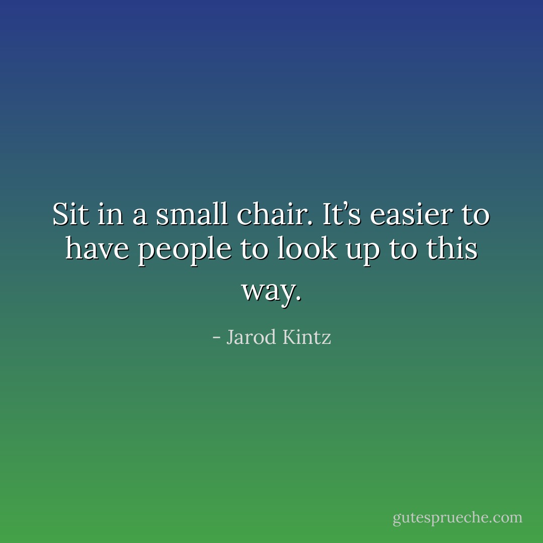Sit in a small chair. It’s easier to have people to look up to this way. - Jarod Kintz