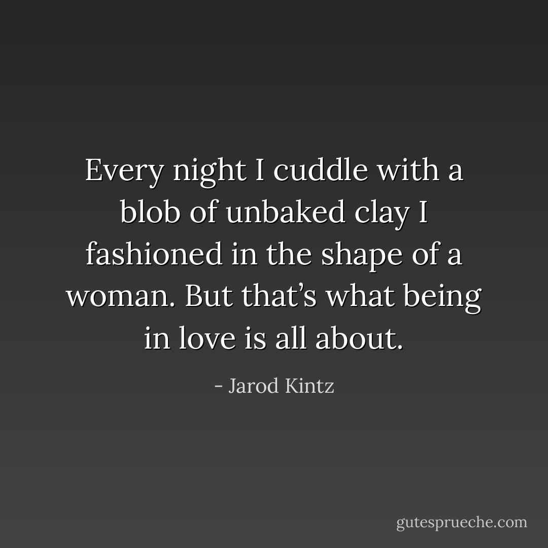 Every night I cuddle with a blob of unbaked clay I fashioned in the shape of a woman. But that’s what being in love is all about. - Jarod Kintz