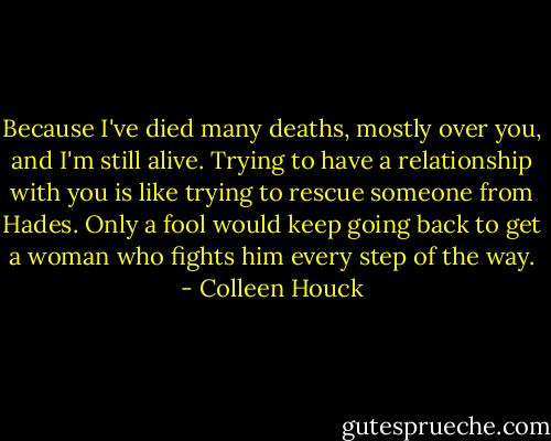 Because I've died many deaths, mostly over you, and I'm still alive. Trying to have a relationship with you is like trying to rescue someone from Hades. Only a fool would keep going back to get a woman who fights him every step of the way. - Colleen Houck