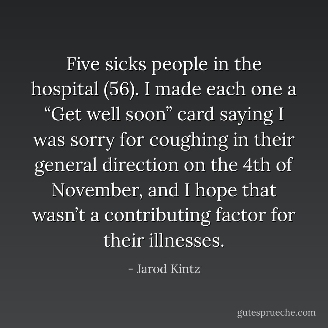Five sicks people in the hospital (56). I made each one a “Get well soon” card saying I was sorry for coughing in their general direction on the 4th of November, and I hope that wasn’t a contributing factor for their illnesses. - Jarod Kintz
