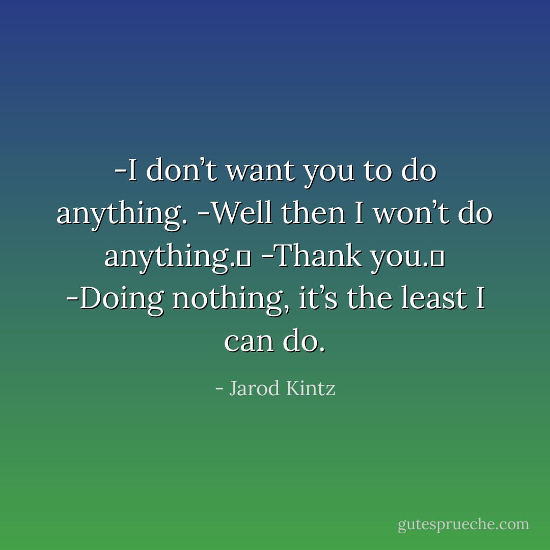 -I don’t want you to do anything.<br />-Well then I won’t do anything. <br />-Thank you. <br />-Doing nothing, it’s the least I can do. - Jarod Kintz