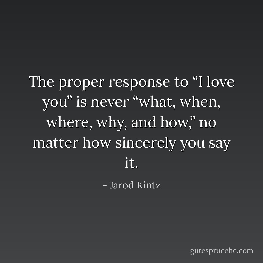 The proper response to “I love you” is never “what, when, where, why, and how,” no matter how sincerely you say it. - Jarod Kintz