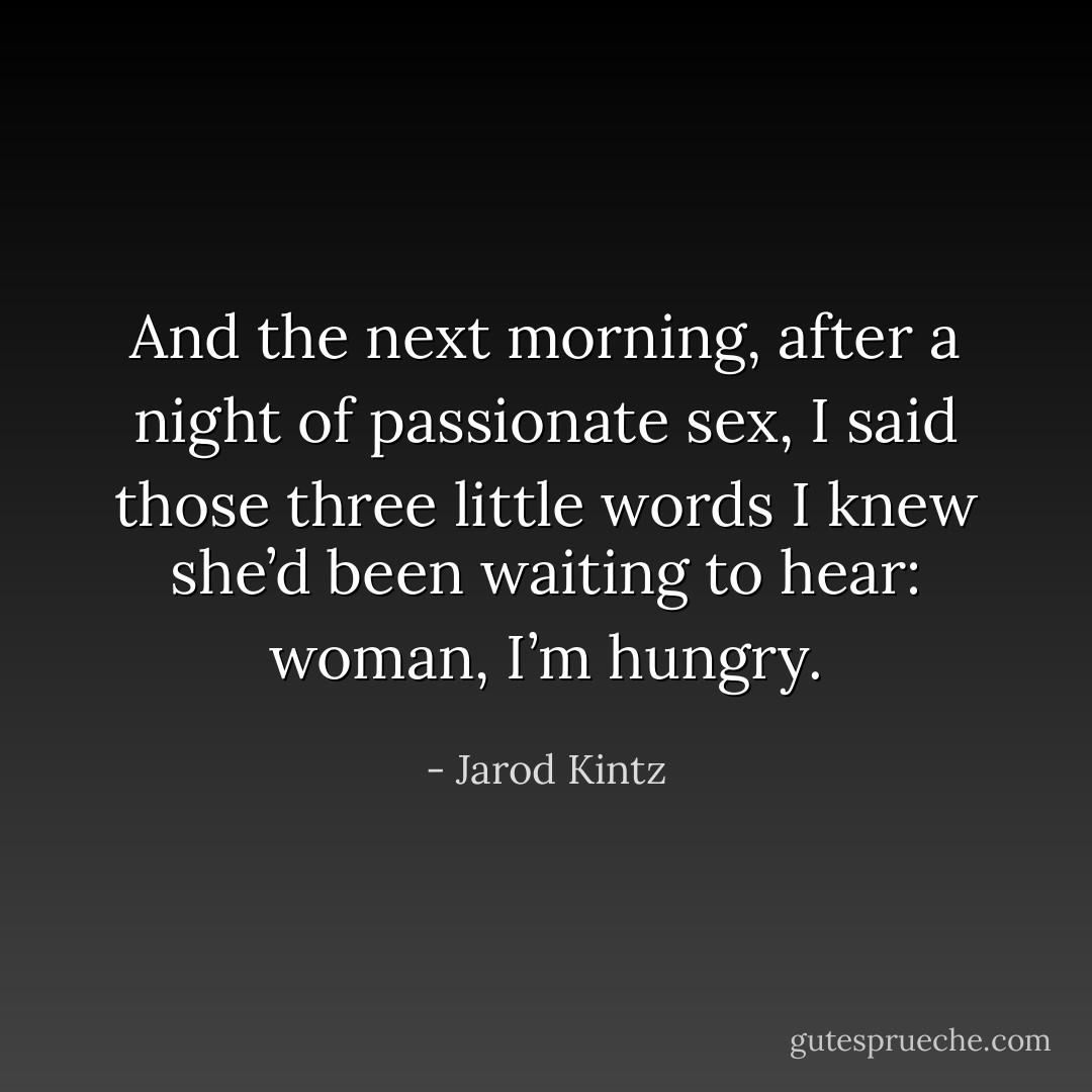 And the next morning, after a night of passionate sex, I said those three little words I knew she’d been waiting to hear: woman, I’m hungry. - Jarod Kintz