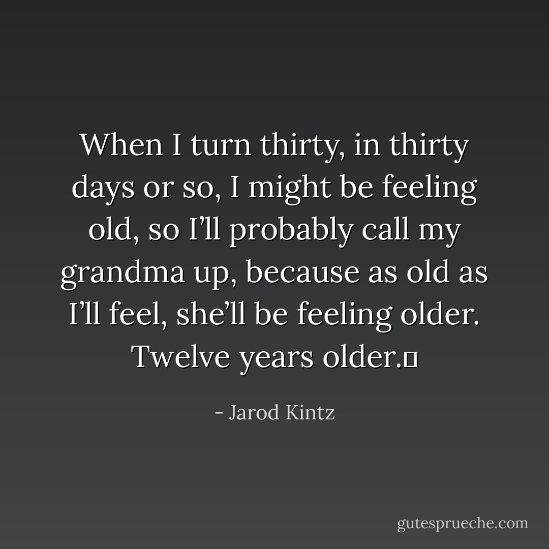 When I turn thirty, in thirty days or so, I might be feeling old, so I’ll probably call my grandma up, because as old as I’ll feel, she’ll be feeling older. Twelve years older.  - Jarod Kintz
