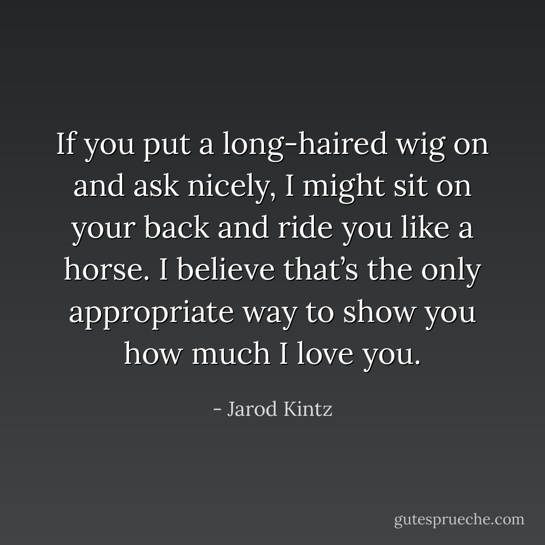 If you put a long-haired wig on and ask nicely, I might sit on your back and ride you like a horse. I believe that’s the only appropriate way to show you how much I love you. - Jarod Kintz