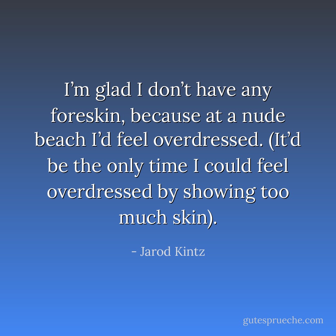 I’m glad I don’t have any foreskin, because at a nude beach I’d feel overdressed. (It’d be the only time I could feel overdressed by showing too much skin). - Jarod Kintz