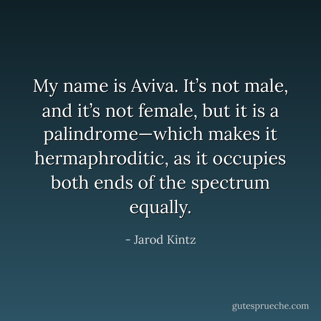 My name is Aviva. It’s not male, and it’s not female, but it is a palindrome—which makes it hermaphroditic, as it occupies both ends of the spectrum equally. - Jarod Kintz