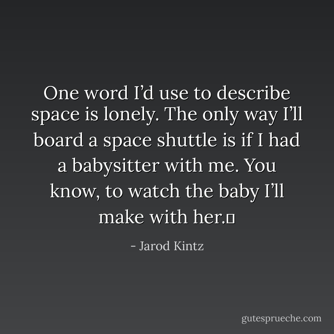 One word I’d use to describe space is lonely. The only way I’ll board a space shuttle is if I had a babysitter with me. You know, to watch the baby I’ll make with her.  - Jarod Kintz