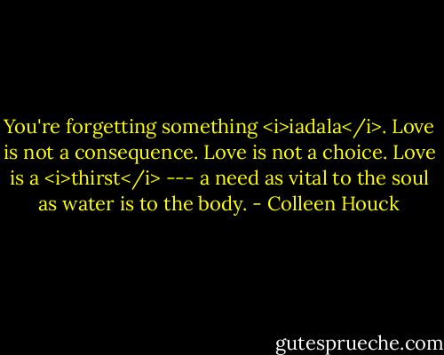 You're forgetting something <i>iadala</i>. Love is not a consequence. Love is not a choice. Love is a <i>thirst</i> --- a need as vital to the soul as water is to the body. - Colleen Houck