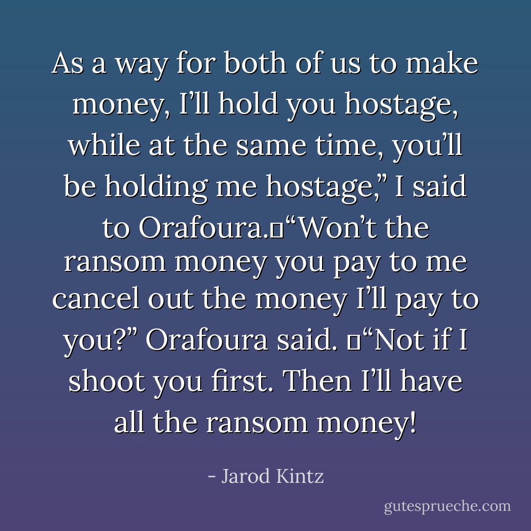 As a way for both of us to make money, I’ll hold you hostage, while at the same time, you’ll be holding me hostage,” I said to Orafoura. “Won’t the ransom money you pay to me cancel out the money I’ll pay to you?” Orafoura said.  “Not if I shoot you first. Then I’ll have all the ransom money! - Jarod Kintz