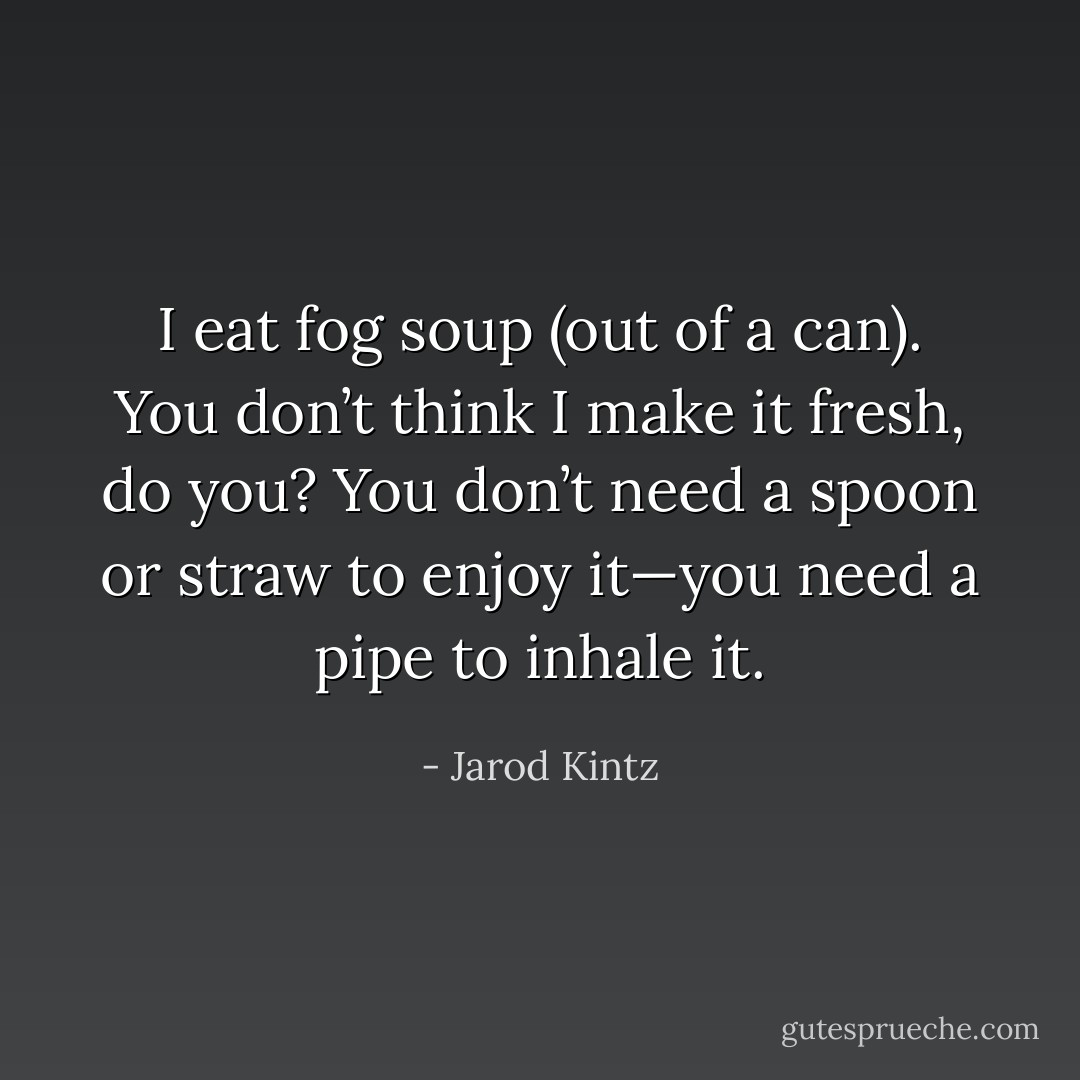 I eat fog soup (out of a can). You don’t think I make it fresh, do you? You don’t need a spoon or straw to enjoy it—you need a pipe to inhale it. - Jarod Kintz