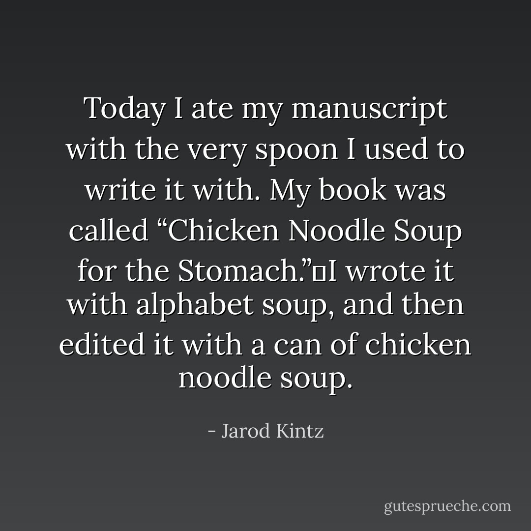 Today I ate my manuscript with the very spoon I used to write it with. My book was called “Chicken Noodle Soup for the Stomach.” I wrote it with alphabet soup, and then edited it with a can of chicken noodle soup. - Jarod Kintz