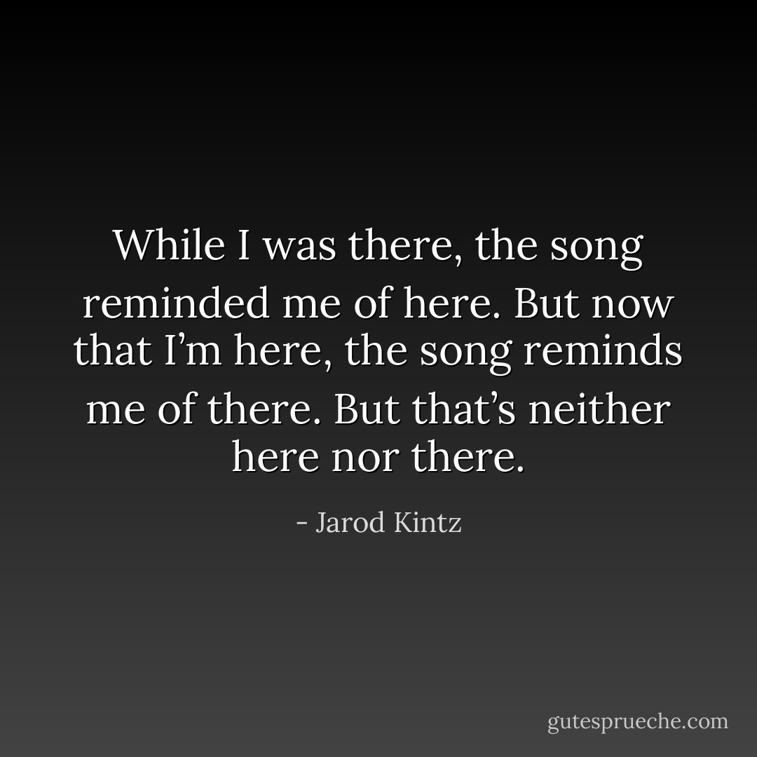 While I was there, the song reminded me of here. But now that I’m here, the song reminds me of there. But that’s neither here nor there. - Jarod Kintz