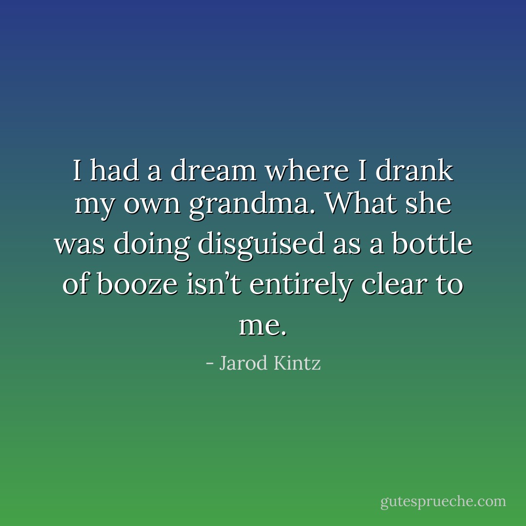 I had a dream where I drank my own grandma. What she was doing disguised as a bottle of booze isn’t entirely clear to me. - Jarod Kintz
