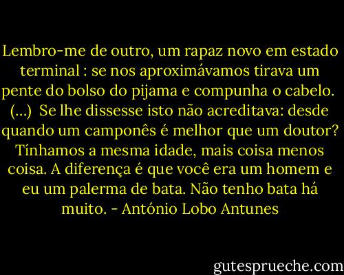 Lembro-me de outro, um rapaz novo em estado terminal : se nos aproximávamos tirava um pente do bolso do pijama e compunha o cabelo.<br /><br />(…)<br /><br />Se lhe dissesse isto não acreditava: desde quando um camponês é melhor que um doutor? Tínhamos a mesma idade, mais coisa menos coisa. A diferença é que você era um homem e eu um palerma de bata. Não tenho bata há muito. - António Lobo Antunes