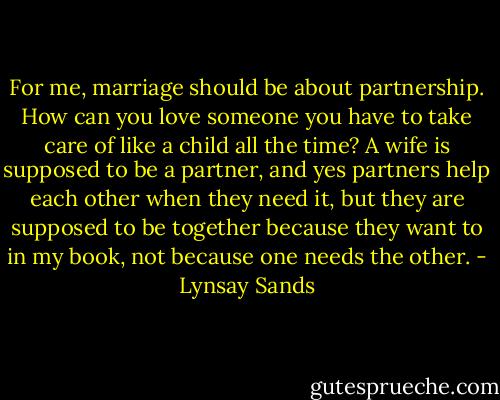 For me, marriage should be about partnership. How can you love someone you have to take care of like a child all the time? A wife is supposed to be a partner, and yes partners help each other when they need it, but they are supposed to be together because they want to in my book, not because one needs the other. - Lynsay Sands
