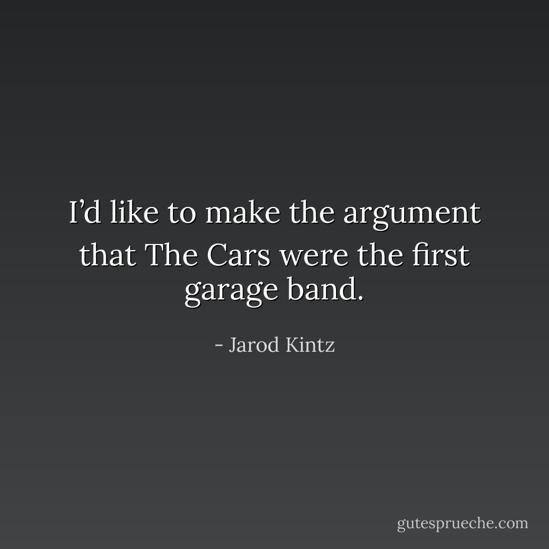 I’d like to make the argument that The Cars were the first garage band. - Jarod Kintz