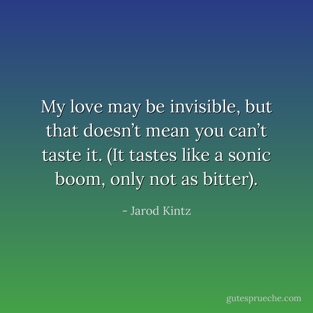 My love may be invisible, but that doesn’t mean you can’t taste it. (It tastes like a sonic boom, only not as bitter). - Jarod Kintz