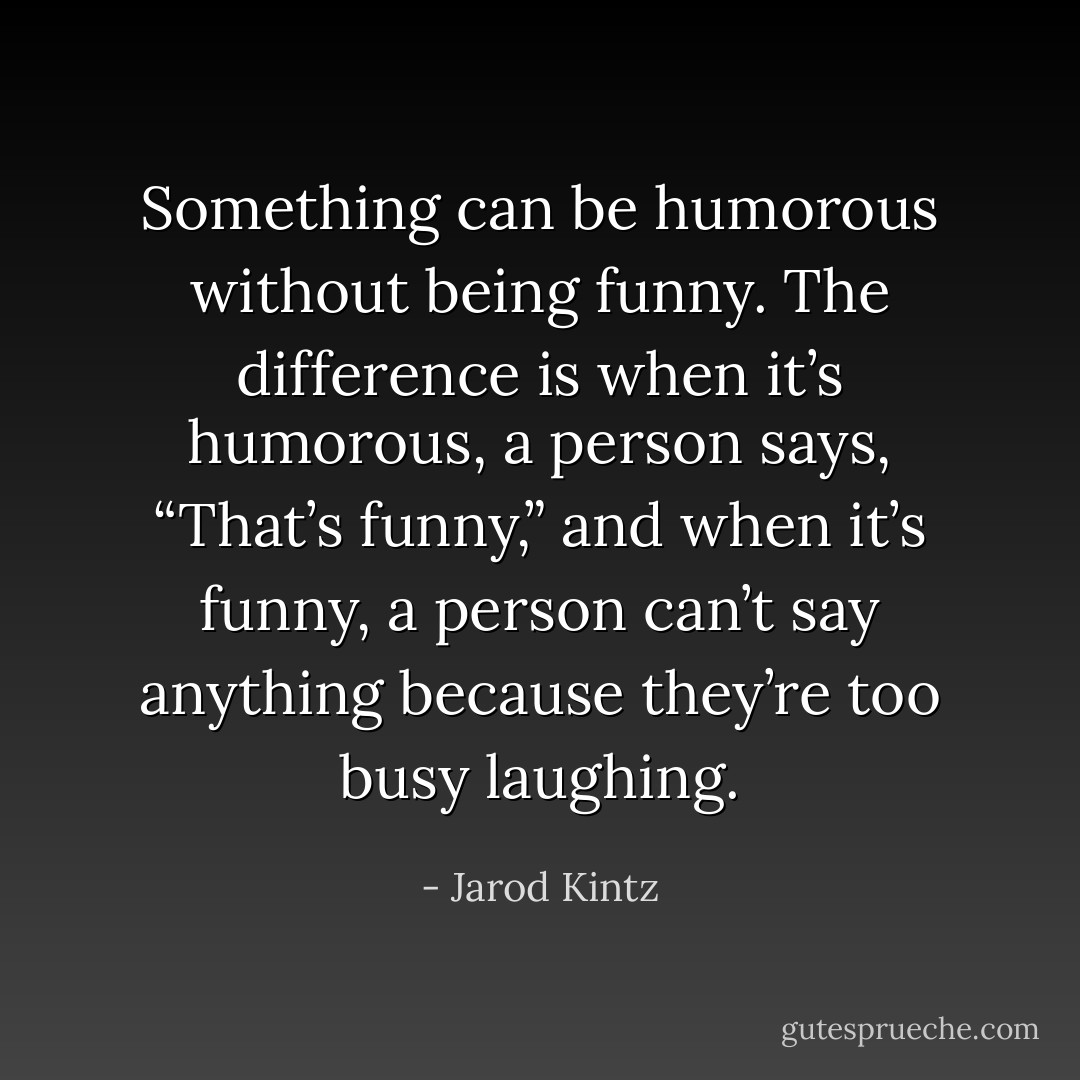 Something can be humorous without being funny. The difference is when it’s humorous, a person says, “That’s funny,” and when it’s funny, a person can’t say anything because they’re too busy laughing. - Jarod Kintz