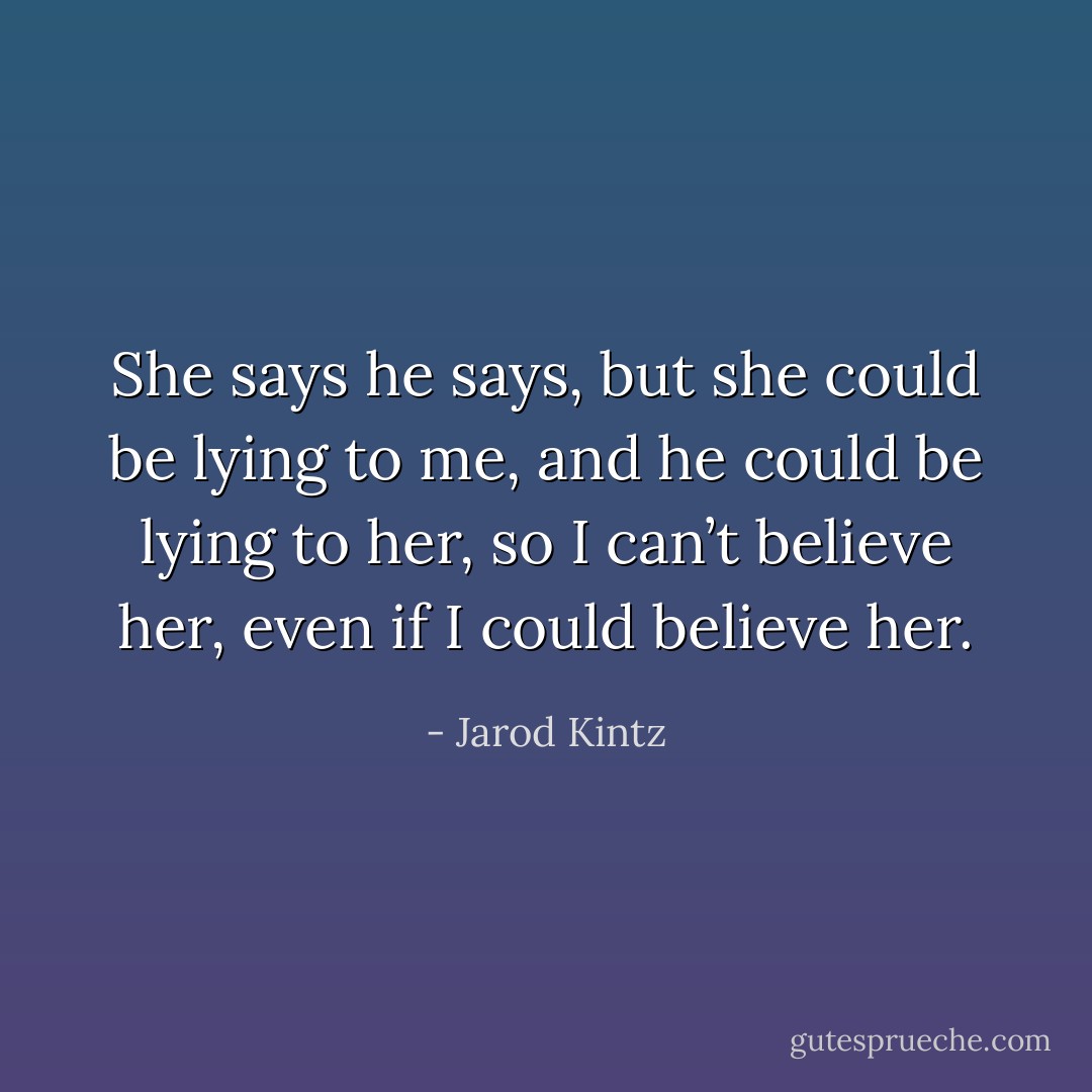 She says he says, but she could be lying to me, and he could be lying to her, so I can’t believe her, even if I could believe her. - Jarod Kintz