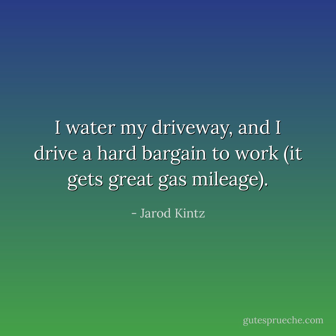 I water my driveway, and I drive a hard bargain to work (it gets great gas mileage). - Jarod Kintz