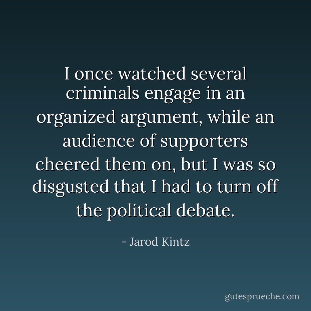 I once watched several criminals engage in an organized argument, while an audience of supporters cheered them on, but I was so disgusted that I had to turn off the political debate. - Jarod Kintz