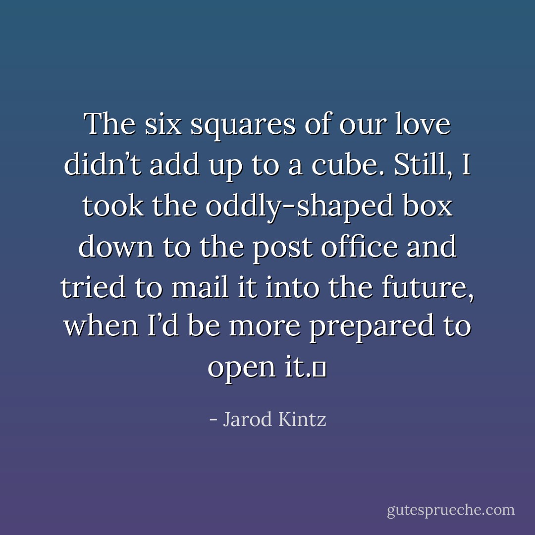 The six squares of our love didn’t add up to a cube. Still, I took the oddly-shaped box down to the post office and tried to mail it into the future, when I’d be more prepared to open it.  - Jarod Kintz
