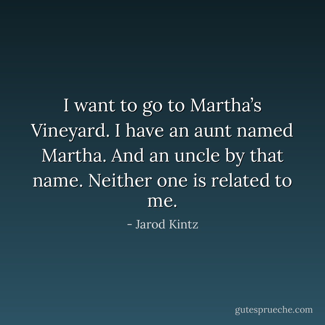 I want to go to Martha’s Vineyard. I have an aunt named Martha. And an uncle by that name. Neither one is related to me. - Jarod Kintz