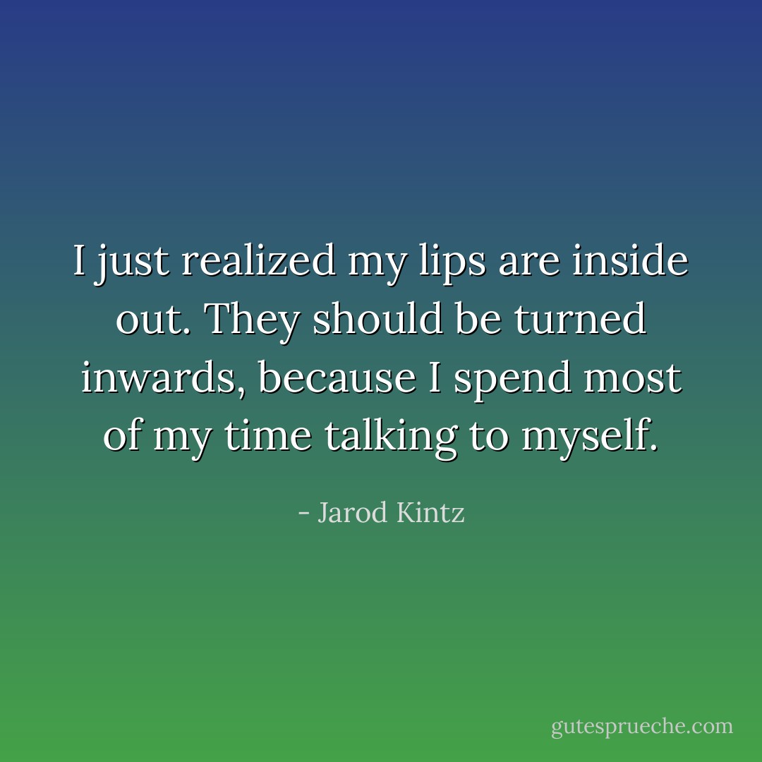 I just realized my lips are inside out. They should be turned inwards, because I spend most of my time talking to myself. - Jarod Kintz