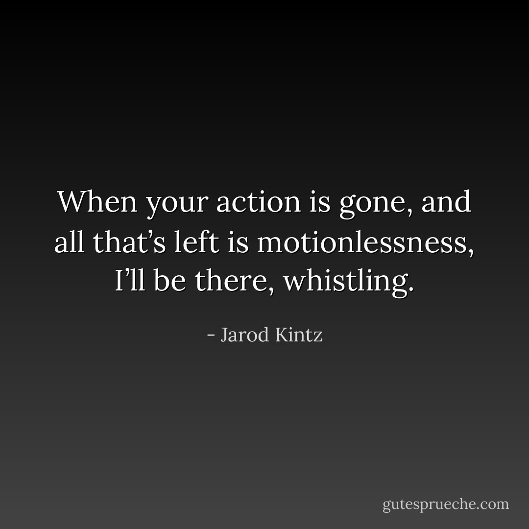 When your action is gone, and all that’s left is motionlessness, I’ll be there, whistling. - Jarod Kintz