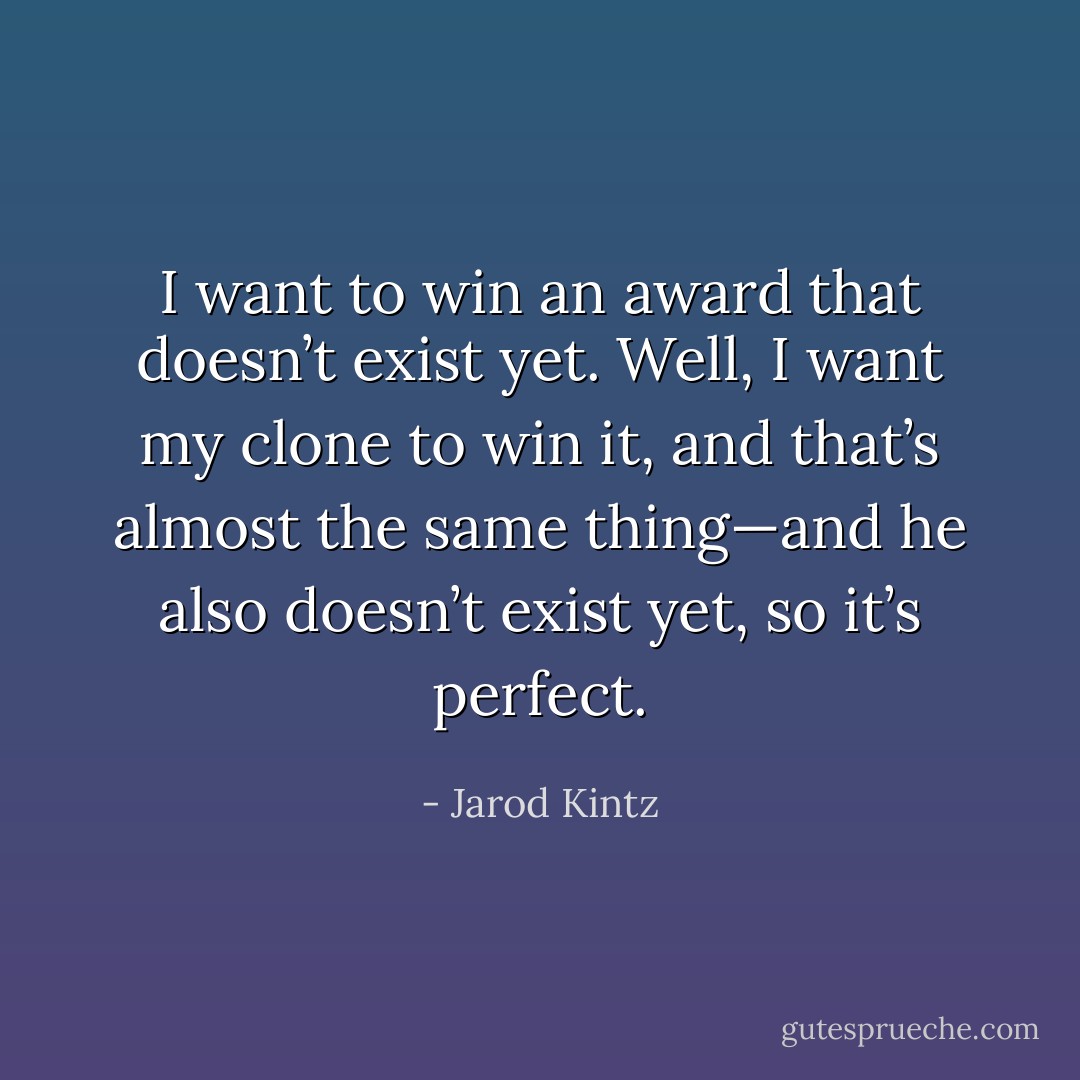 I want to win an award that doesn’t exist yet. Well, I want my clone to win it, and that’s almost the same thing—and he also doesn’t exist yet, so it’s perfect. - Jarod Kintz