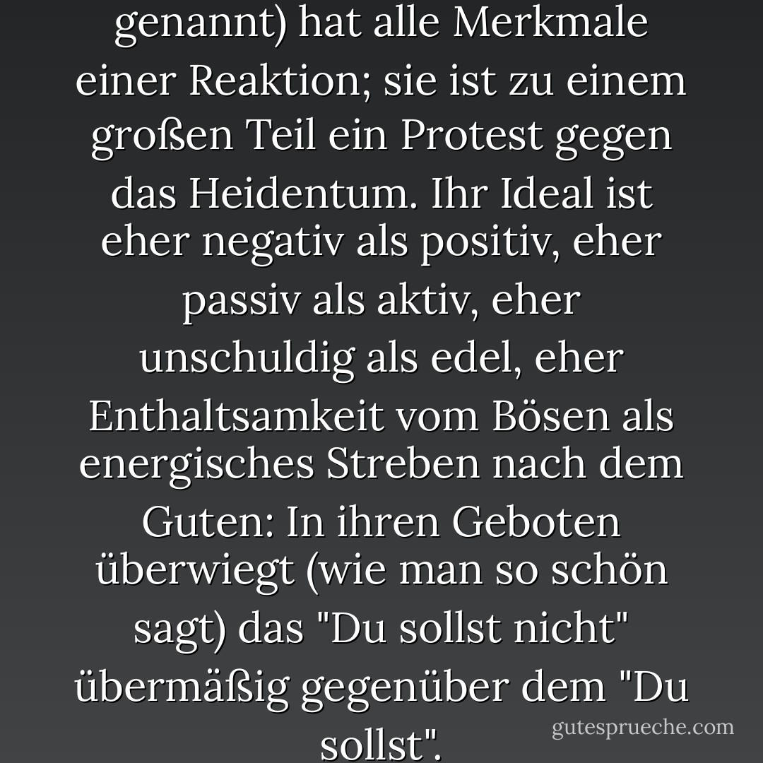 Die christliche Moral (so genannt) hat alle Merkmale einer Reaktion; sie ist zu einem großen Teil ein Protest gegen das Heidentum. Ihr Ideal ist eher negativ als positiv, eher passiv als aktiv, eher unschuldig als edel, eher Enthaltsamkeit vom Bösen als energisches Streben nach dem Guten: In ihren Geboten überwiegt (wie man so schön sagt) das "Du sollst nicht" übermäßig gegenüber dem "Du sollst". - John Stuart Mill<