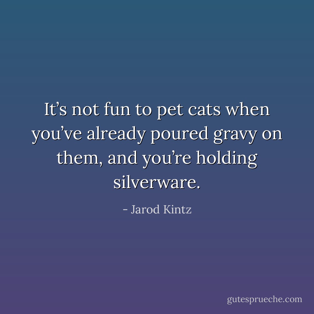 It’s not fun to pet cats when you’ve already poured gravy on them, and you’re holding silverware. - Jarod Kintz