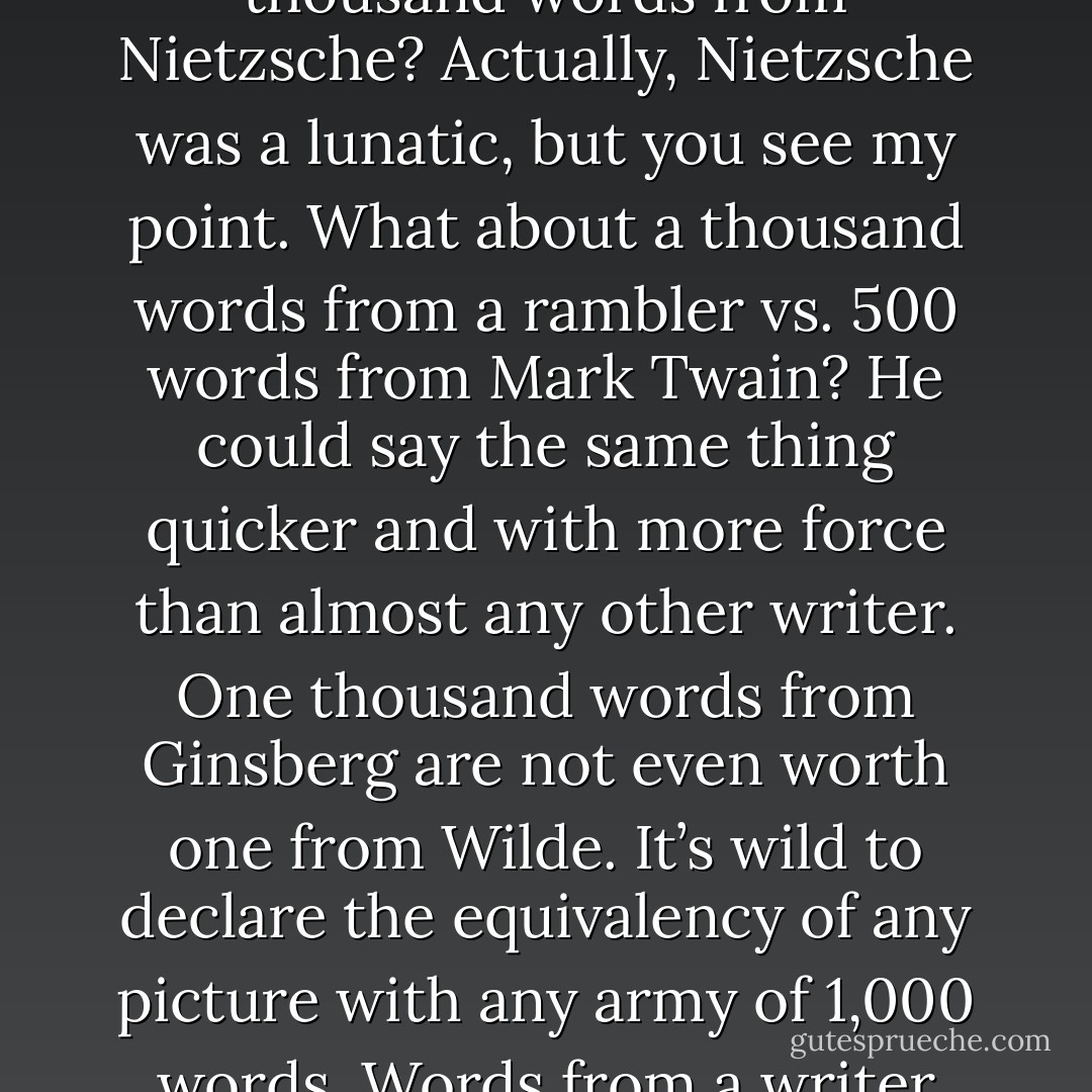 Is a picture really worth a thousand words? What thousand words? A thousand words from a lunatic, or a thousand words from Nietzsche? Actually, Nietzsche was a lunatic, but you see my point. What about a thousand words from a rambler vs. 500 words from Mark Twain? He could say the same thing quicker and with more force than almost any other writer. One thousand words from Ginsberg are not even worth one from Wilde. It’s wild to declare the equivalency of any picture with any army of 1,000 words. Words from a writer like Wordsworth make you appreciate what words are worth. - Jarod Kintz