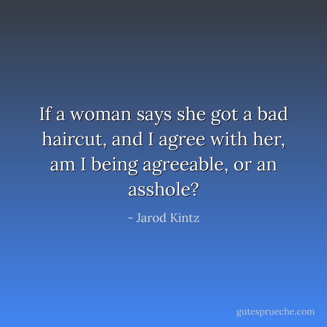 If a woman says she got a bad haircut, and I agree with her, am I being agreeable, or an asshole? - Jarod Kintz