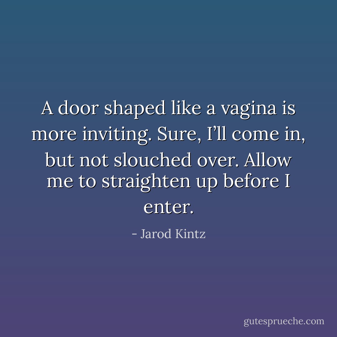 A door shaped like a vagina is more inviting. Sure, I’ll come in, but not slouched over. Allow me to straighten up before I enter. - Jarod Kintz