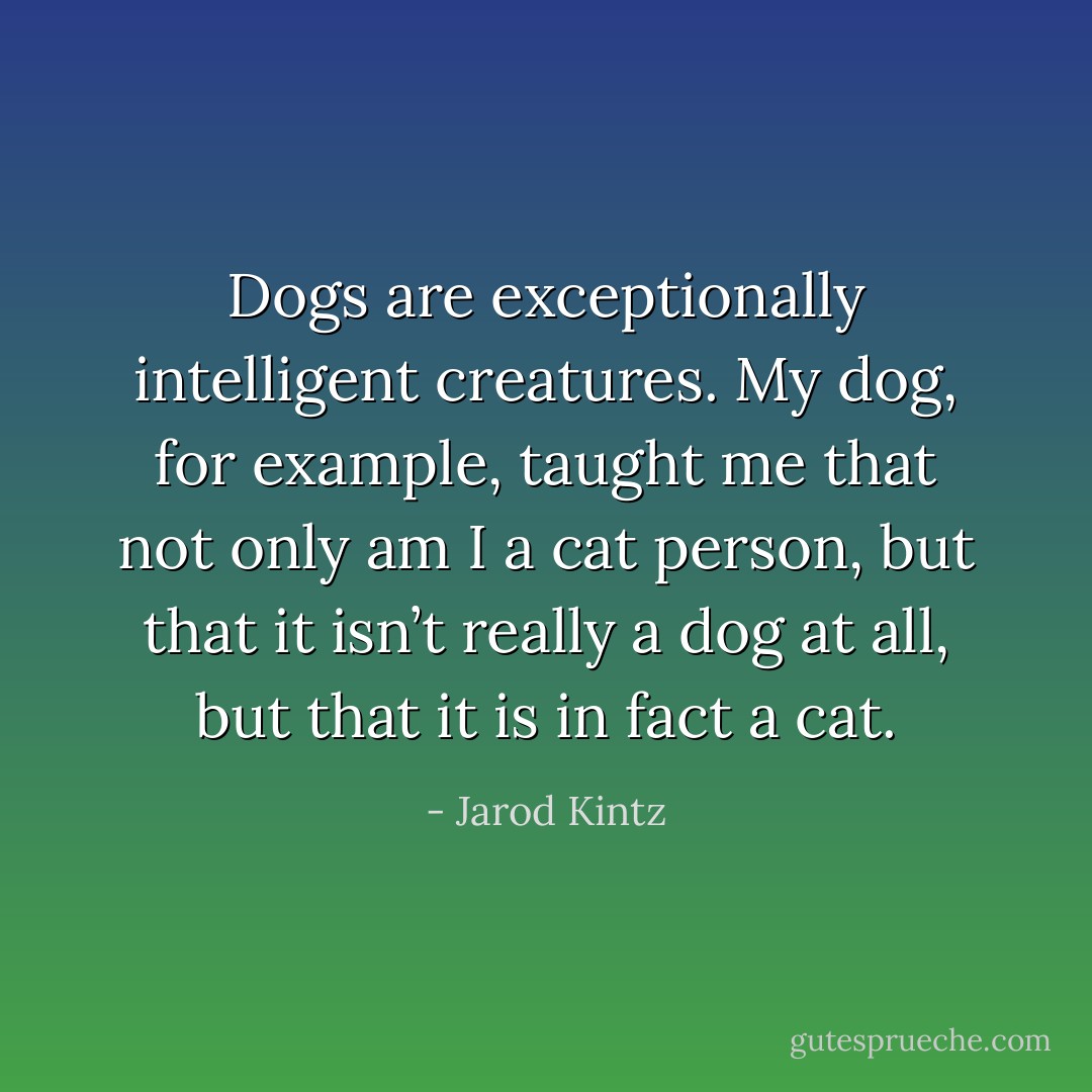 Dogs are exceptionally intelligent creatures. My dog, for example, taught me that not only am I a cat person, but that it isn’t really a dog at all, but that it is in fact a cat. - Jarod Kintz