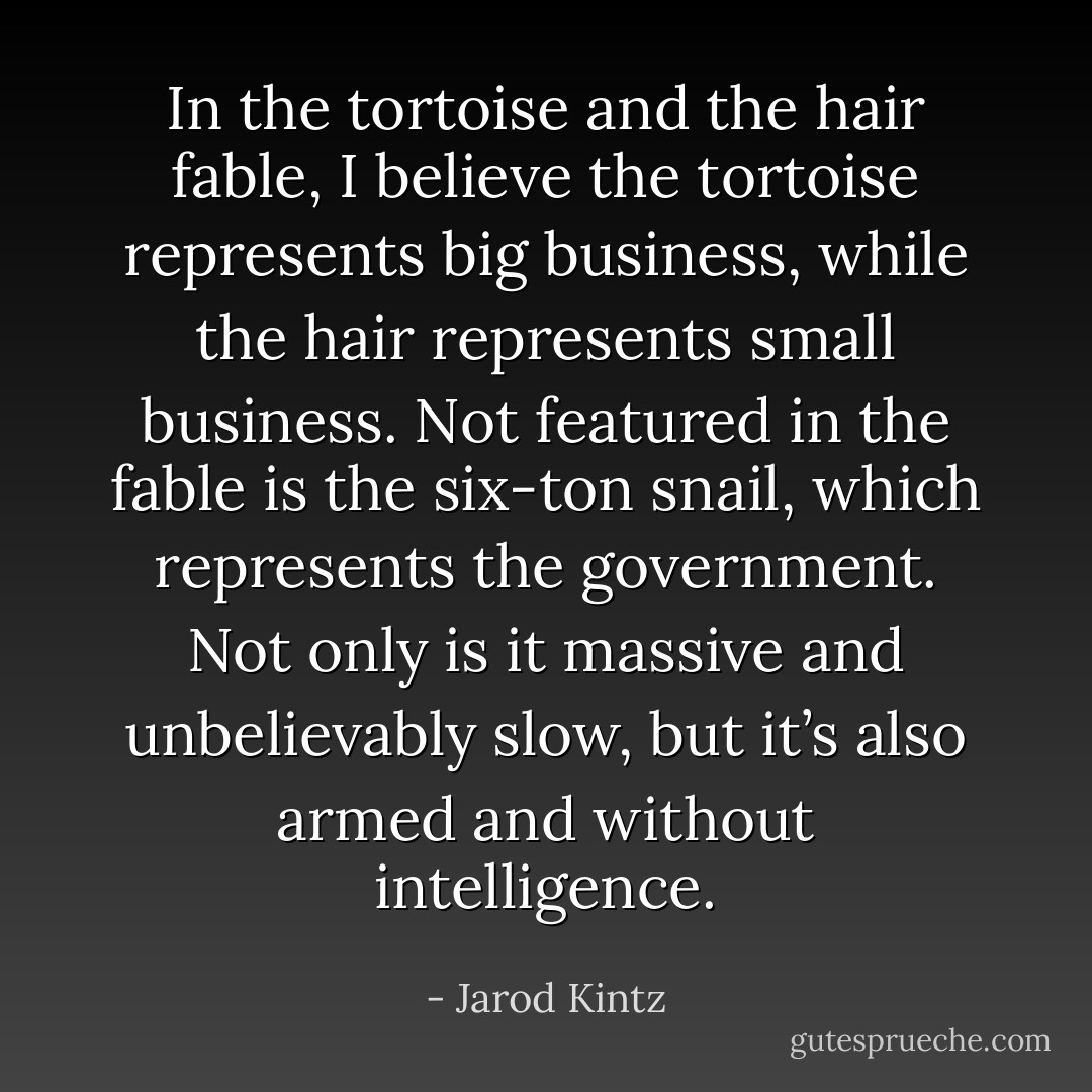 In the tortoise and the hair fable, I believe the tortoise represents big business, while the hair represents small business. Not featured in the fable is the six-ton snail, which represents the government. Not only is it massive and unbelievably slow, but it’s also armed and without intelligence. - Jarod Kintz