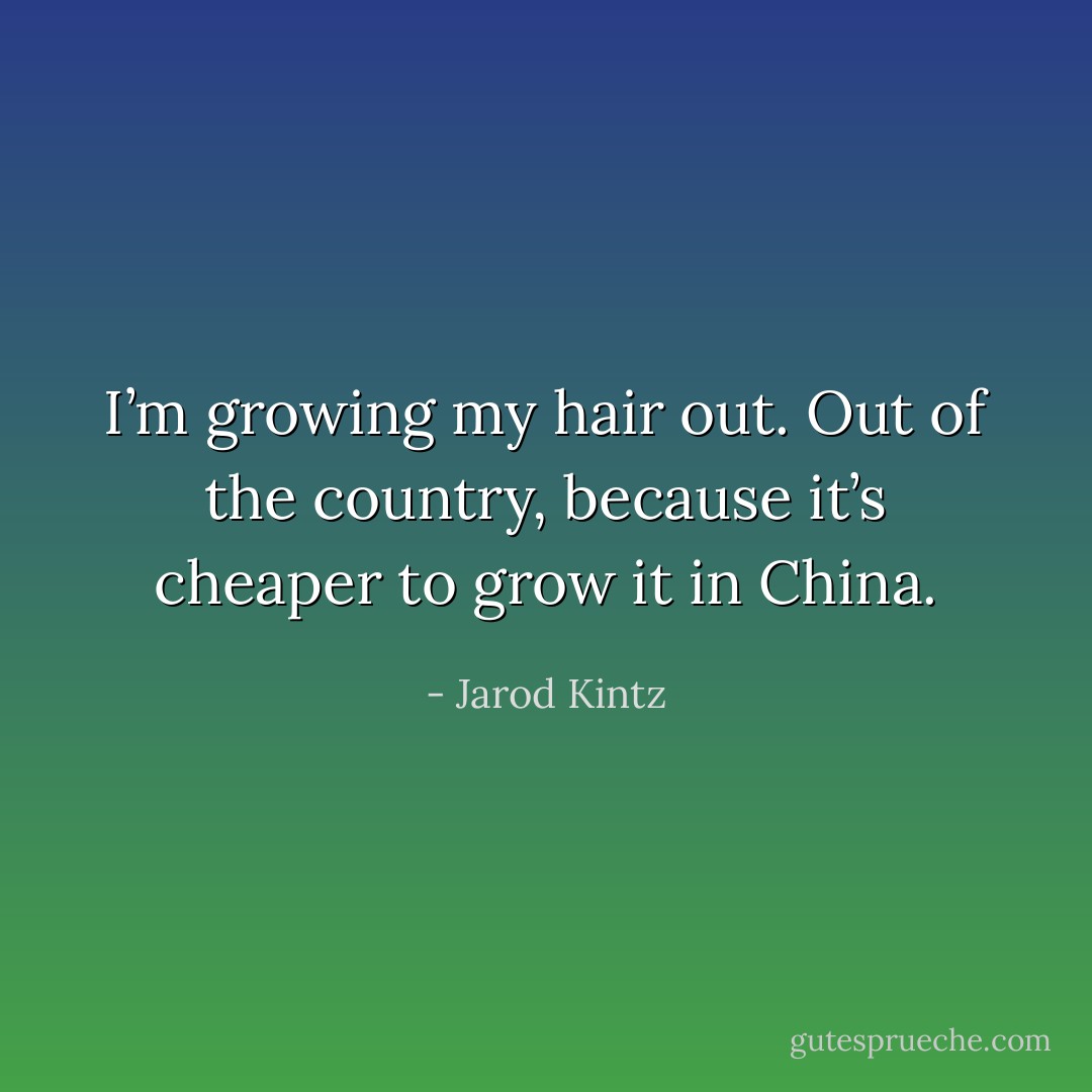 I’m growing my hair out. Out of the country, because it’s cheaper to grow it in China. - Jarod Kintz
