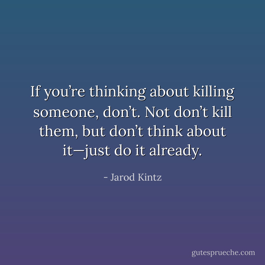 If you’re thinking about killing someone, don’t. Not don’t kill them, but don’t think about it—just do it already. - Jarod Kintz