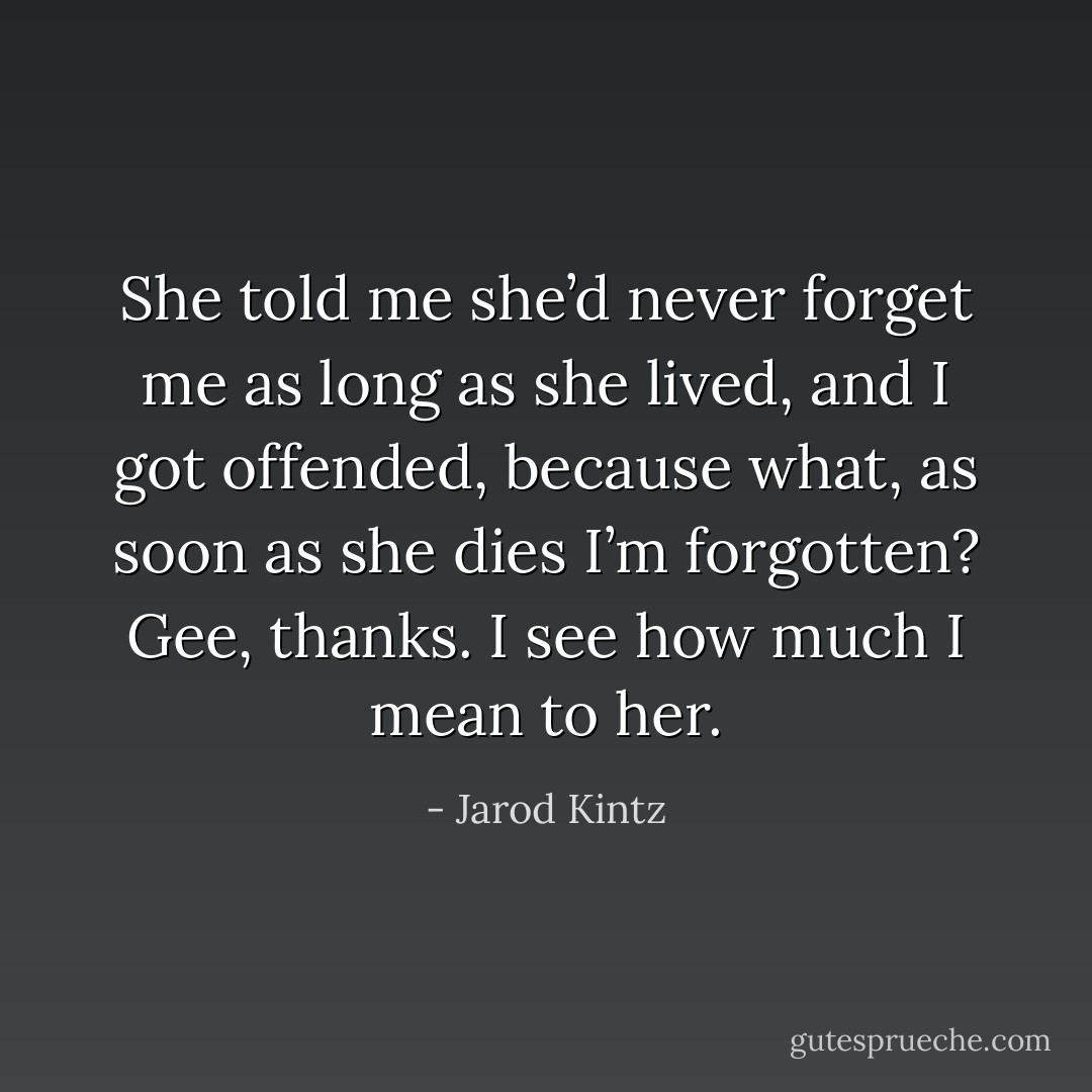She told me she’d never forget me as long as she lived, and I got offended, because what, as soon as she dies I’m forgotten? Gee, thanks. I see how much I mean to her. - Jarod Kintz