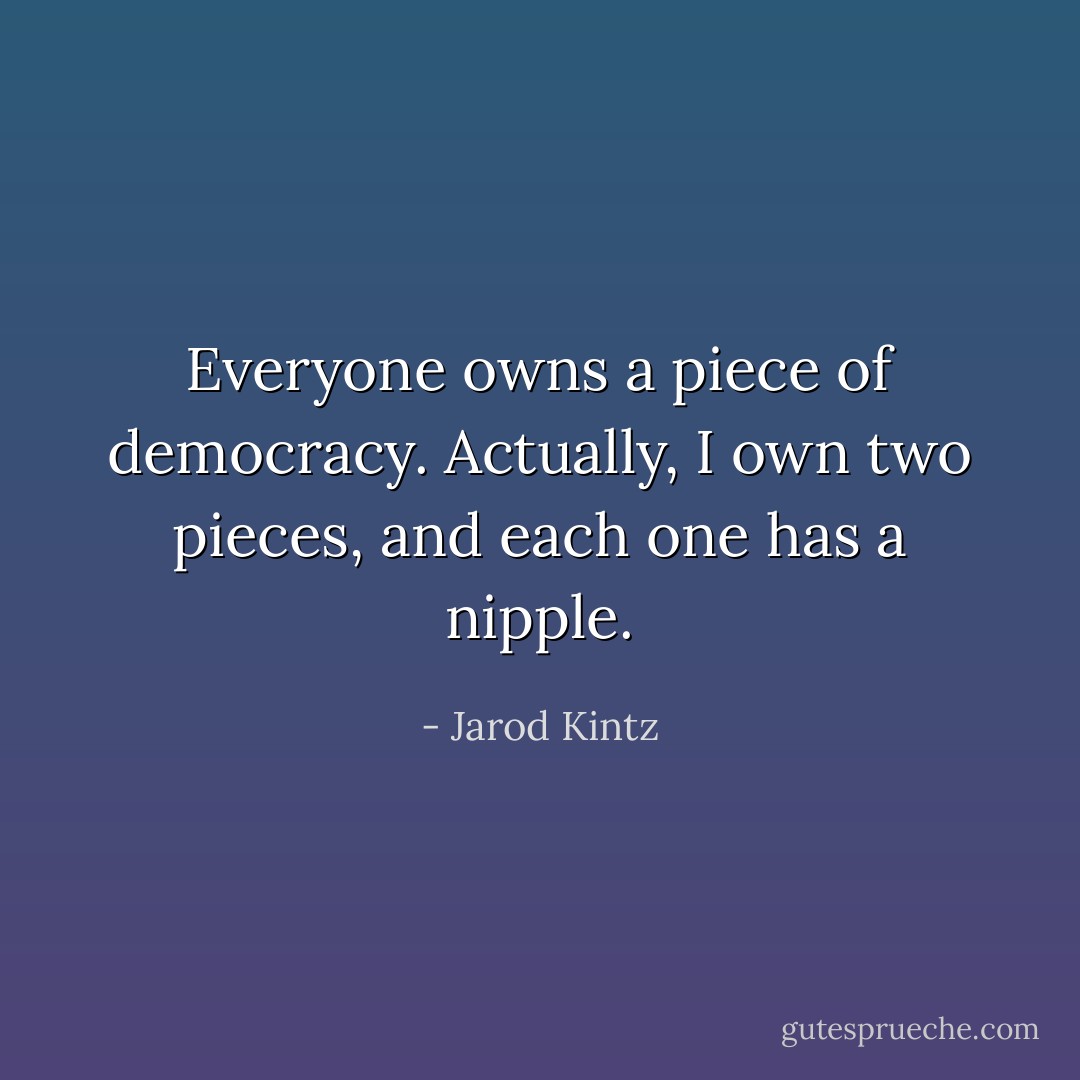 Everyone owns a piece of democracy. Actually, I own two pieces, and each one has a nipple. - Jarod Kintz