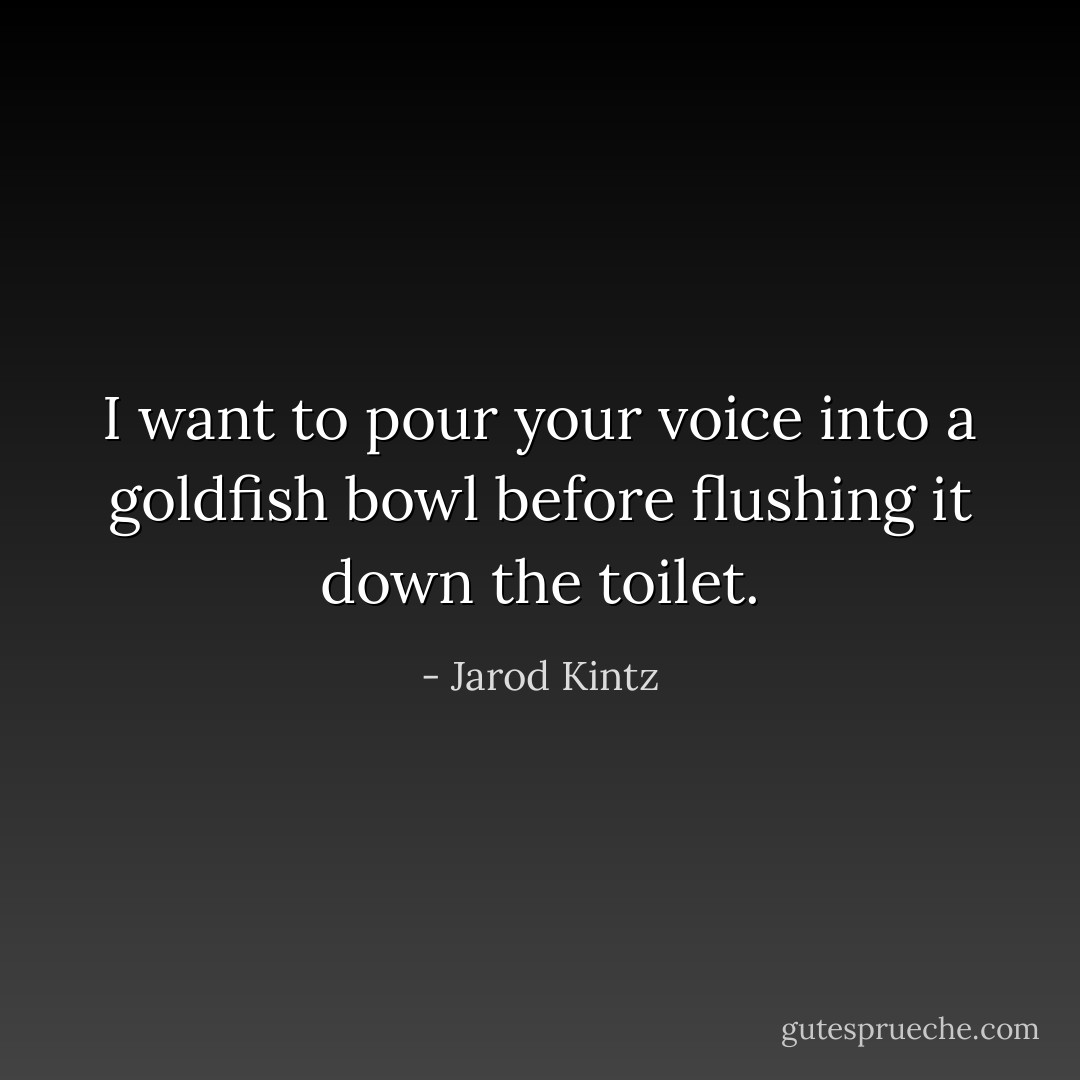 I want to pour your voice into a goldfish bowl before flushing it down the toilet. - Jarod Kintz