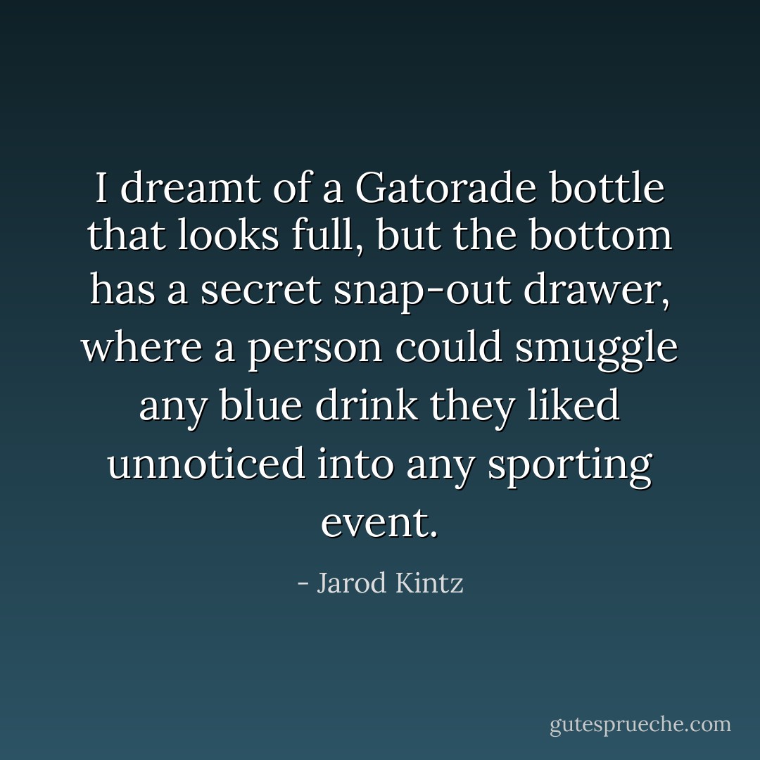 I dreamt of a Gatorade bottle that looks full, but the bottom has a secret snap-out drawer, where a person could smuggle any blue drink they liked unnoticed into any sporting event. - Jarod Kintz