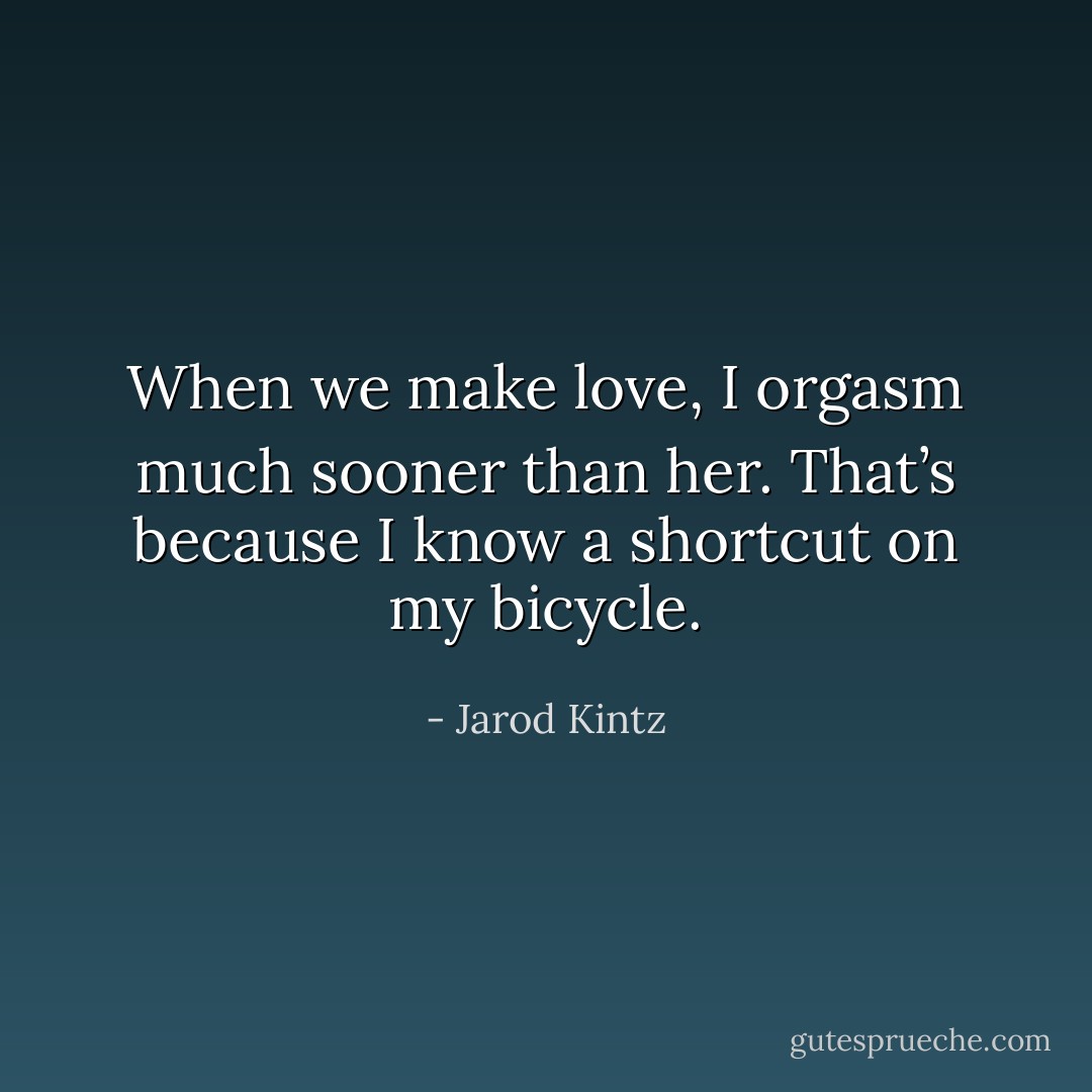 When we make love, I orgasm much sooner than her. That’s because I know a shortcut on my bicycle. - Jarod Kintz