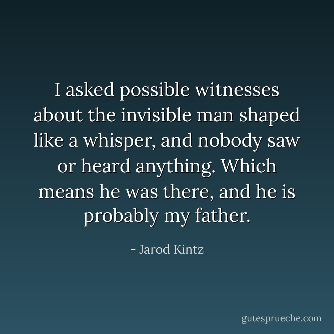 I asked possible witnesses about the invisible man shaped like a whisper, and nobody saw or heard anything. Which means he was there, and he is probably my father. - Jarod Kintz