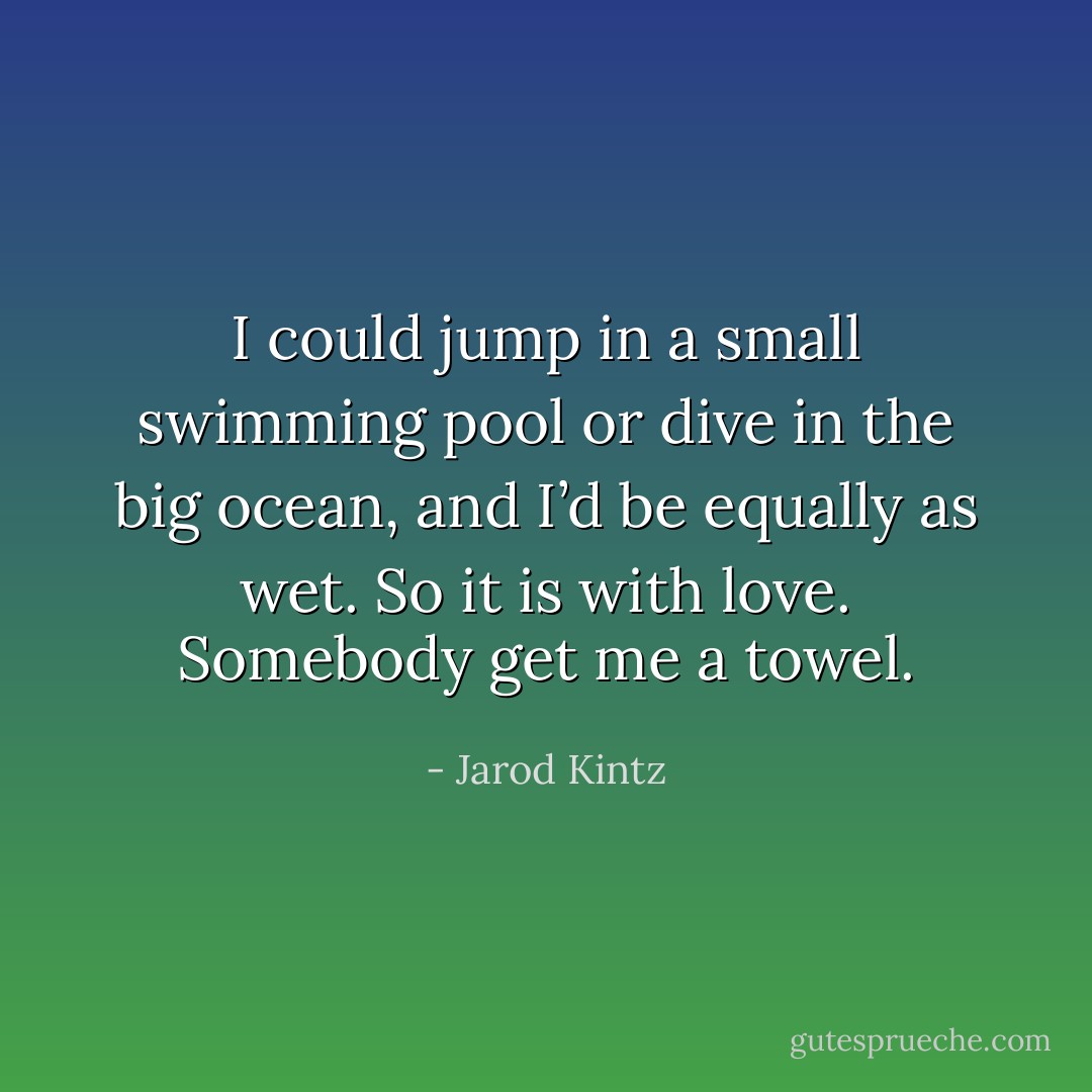 I could jump in a small swimming pool or dive in the big ocean, and I’d be equally as wet. So it is with love. Somebody get me a towel. - Jarod Kintz
