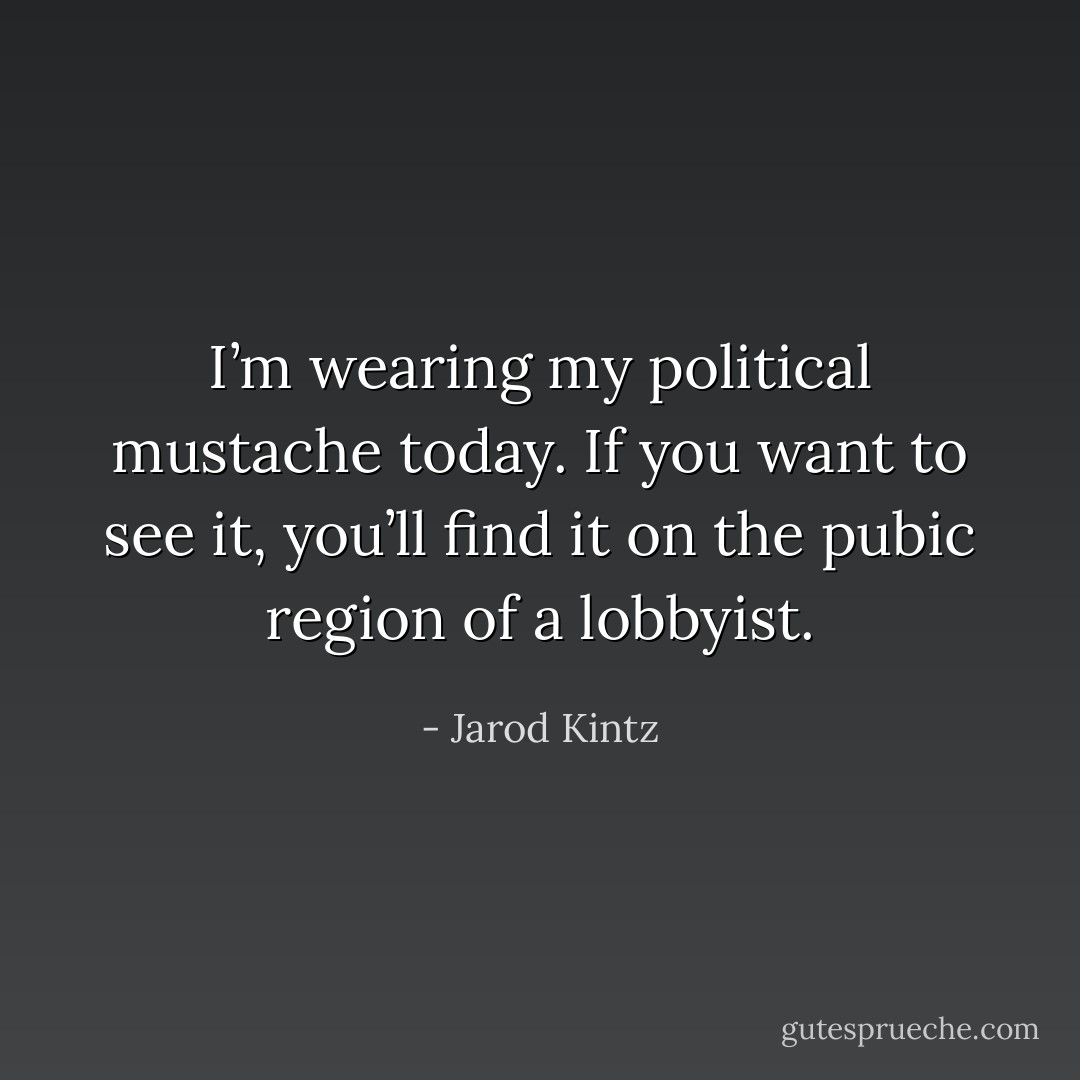 I’m wearing my political mustache today. If you want to see it, you’ll find it on the pubic region of a lobbyist. - Jarod Kintz
