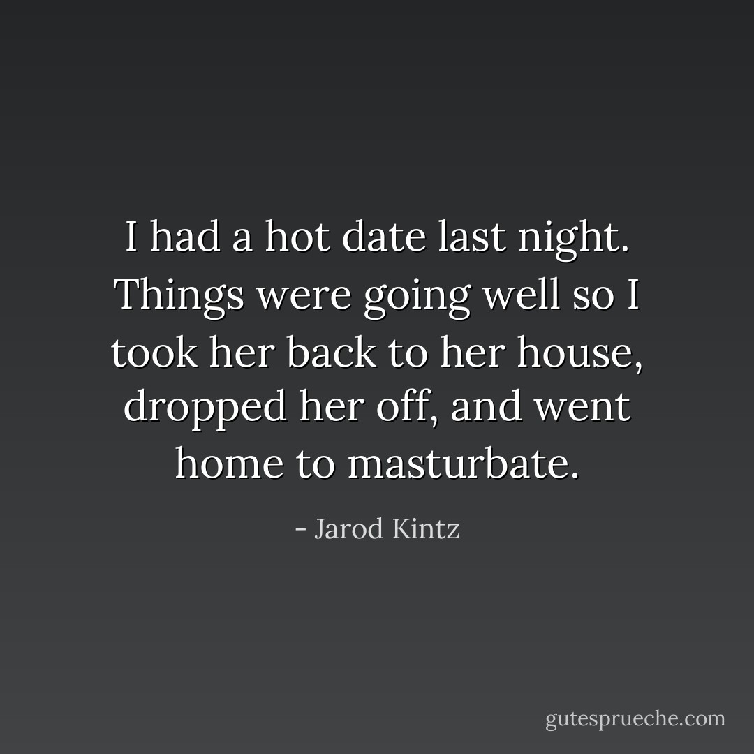 I had a hot date last night. Things were going well so I took her back to her house, dropped her off, and went home to masturbate. - Jarod Kintz